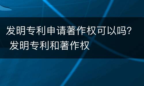 发明专利申请著作权可以吗？ 发明专利和著作权