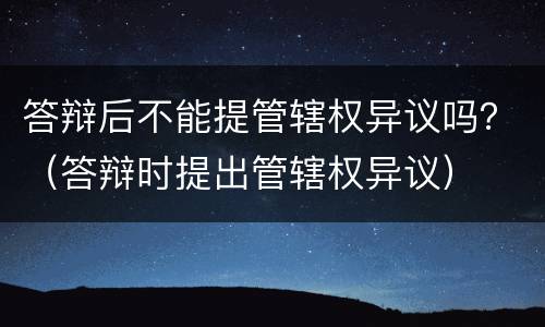 答辩后不能提管辖权异议吗？（答辩时提出管辖权异议）