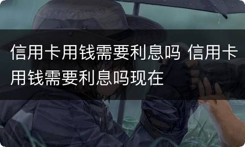 信用卡用钱需要利息吗 信用卡用钱需要利息吗现在