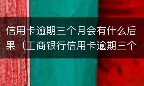 信用卡逾期三个月会有什么后果（工商银行信用卡逾期三个月会有什么后果）