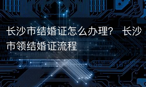 长沙市结婚证怎么办理？ 长沙市领结婚证流程