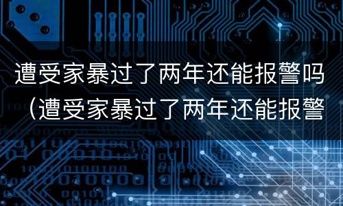 遭受家暴过了两年还能报警吗（遭受家暴过了两年还能报警吗法律）