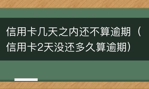 信用卡几天之内还不算逾期（信用卡2天没还多久算逾期）