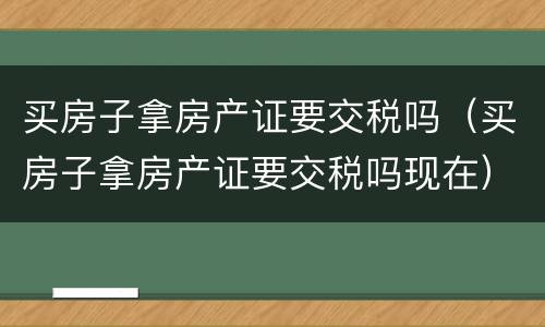 买房子拿房产证要交税吗（买房子拿房产证要交税吗现在）