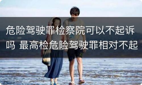 危险驾驶罪检察院可以不起诉吗 最高检危险驾驶罪相对不起诉