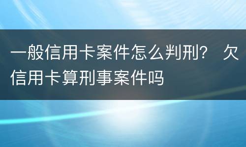 一般信用卡案件怎么判刑？ 欠信用卡算刑事案件吗