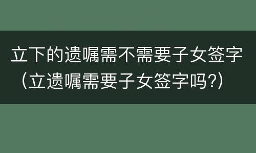 立下的遗嘱需不需要子女签字（立遗嘱需要子女签字吗?）