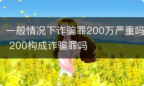 一般情况下诈骗罪200万严重吗 200构成诈骗罪吗