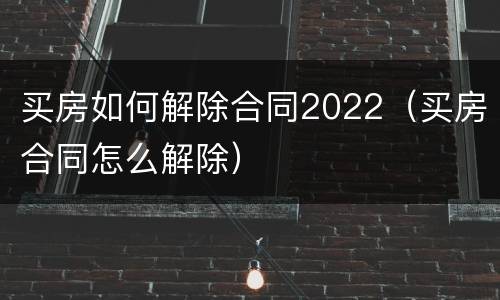 买房如何解除合同2022（买房合同怎么解除）