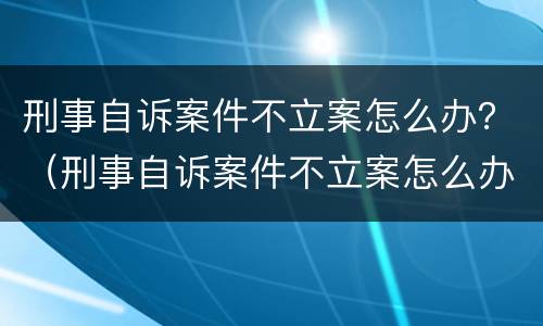 刑事自诉案件不立案怎么办？（刑事自诉案件不立案怎么办呀）