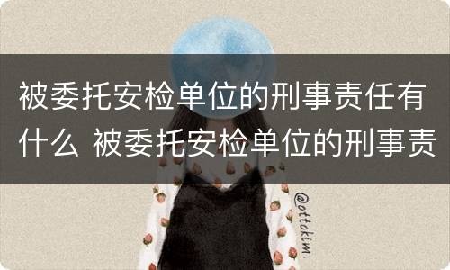 被委托安检单位的刑事责任有什么 被委托安检单位的刑事责任有什么后果