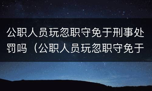 公职人员玩忽职守免于刑事处罚吗（公职人员玩忽职守免于刑事处罚吗为什么）