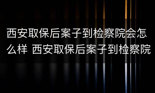 西安取保后案子到检察院会怎么样 西安取保后案子到检察院会怎么样处理