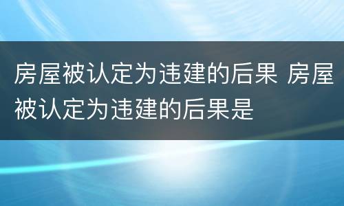 房屋被认定为违建的后果 房屋被认定为违建的后果是