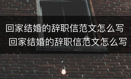 回家结婚的辞职信范文怎么写 回家结婚的辞职信范文怎么写啊