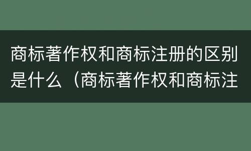 商标著作权和商标注册的区别是什么（商标著作权和商标注册的区别是什么呢）