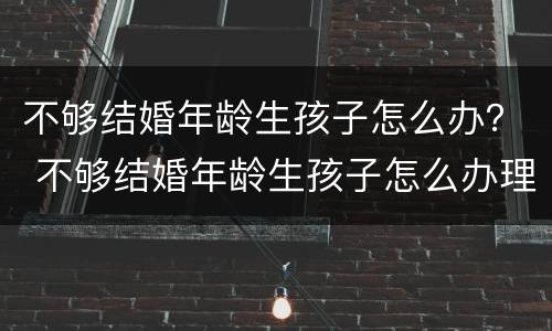 不够结婚年龄生孩子怎么办？ 不够结婚年龄生孩子怎么办理