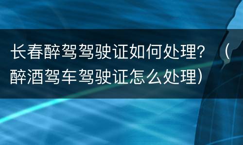 长春醉驾驾驶证如何处理？（醉酒驾车驾驶证怎么处理）
