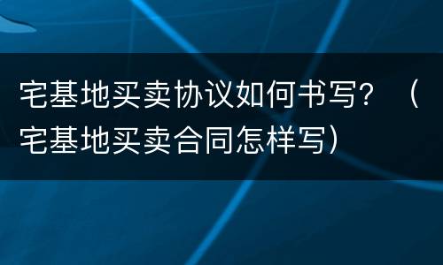 宅基地买卖协议如何书写？（宅基地买卖合同怎样写）