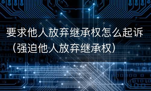 要求他人放弃继承权怎么起诉（强迫他人放弃继承权）