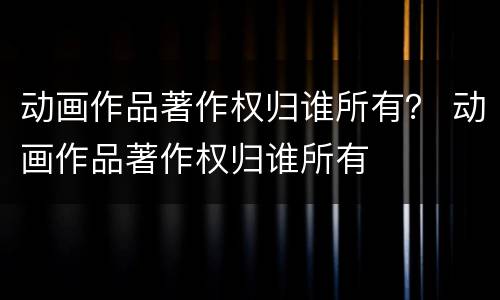 动画作品著作权归谁所有？ 动画作品著作权归谁所有