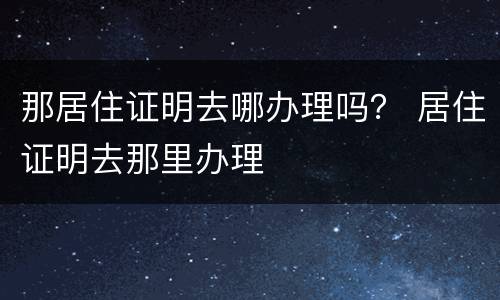 那居住证明去哪办理吗？ 居住证明去那里办理
