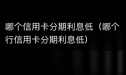 哪个信用卡分期利息低（哪个行信用卡分期利息低）