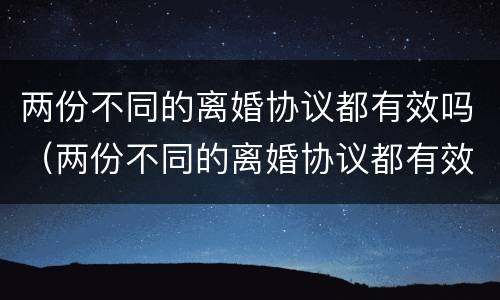 两份不同的离婚协议都有效吗（两份不同的离婚协议都有效吗）