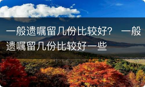 一般遗嘱留几份比较好？ 一般遗嘱留几份比较好一些
