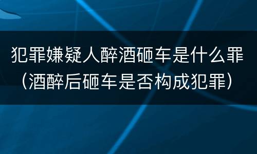 犯罪嫌疑人醉酒砸车是什么罪（酒醉后砸车是否构成犯罪）