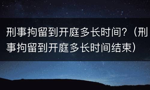 刑事拘留到开庭多长时间?（刑事拘留到开庭多长时间结束）