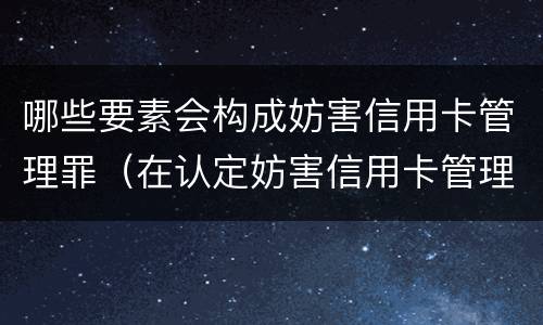哪些要素会构成妨害信用卡管理罪（在认定妨害信用卡管理罪时,要注意窃取）