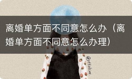 离婚单方面不同意怎么办（离婚单方面不同意怎么办理）