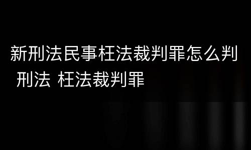 新刑法民事枉法裁判罪怎么判 刑法 枉法裁判罪