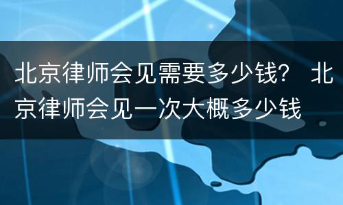 北京律师会见需要多少钱？ 北京律师会见一次大概多少钱