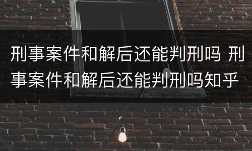 刑事案件和解后还能判刑吗 刑事案件和解后还能判刑吗知乎