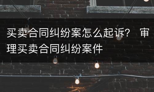 买卖合同纠纷案怎么起诉？ 审理买卖合同纠纷案件