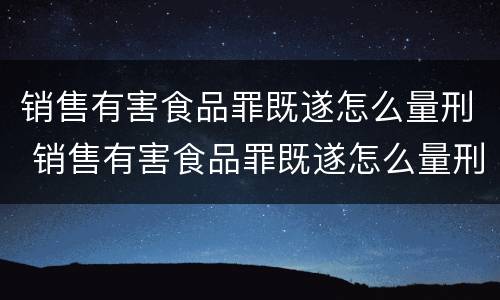 销售有害食品罪既遂怎么量刑 销售有害食品罪既遂怎么量刑的