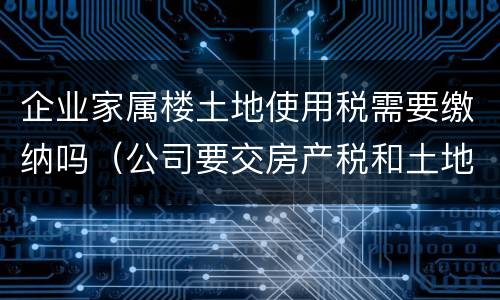 企业家属楼土地使用税需要缴纳吗（公司要交房产税和土地使用税）