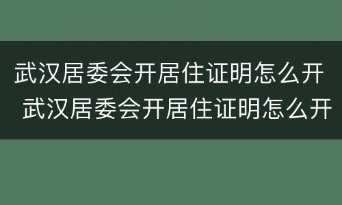 武汉居委会开居住证明怎么开 武汉居委会开居住证明怎么开的