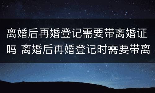 离婚后再婚登记需要带离婚证吗 离婚后再婚登记时需要带离婚证吗