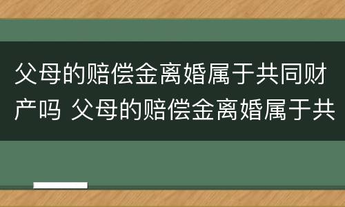 父母的赔偿金离婚属于共同财产吗 父母的赔偿金离婚属于共同财产吗怎么算