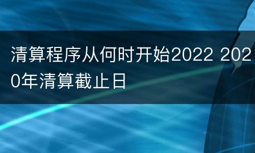 清算程序从何时开始2022 2020年清算截止日