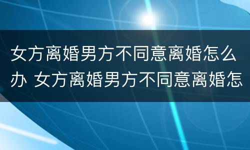 女方离婚男方不同意离婚怎么办 女方离婚男方不同意离婚怎么办但没结婚证