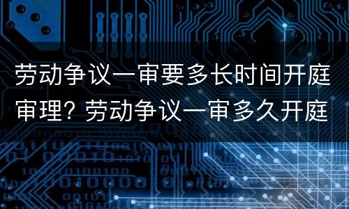 劳动争议一审要多长时间开庭审理? 劳动争议一审多久开庭