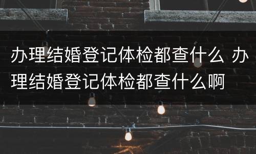 办理结婚登记体检都查什么 办理结婚登记体检都查什么啊