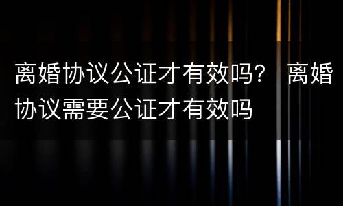 离婚协议公证才有效吗？ 离婚协议需要公证才有效吗