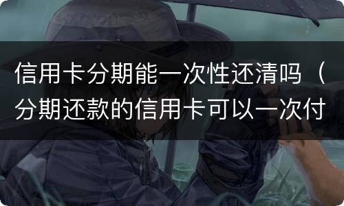 信用卡分期能一次性还清吗（分期还款的信用卡可以一次付清吗）