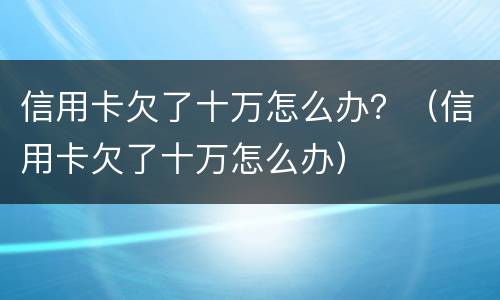 信用卡欠了十万怎么办？（信用卡欠了十万怎么办）