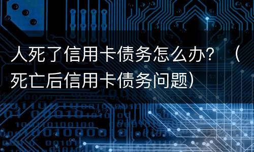 人死了信用卡债务怎么办？（死亡后信用卡债务问题）